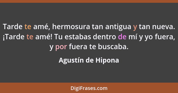 Tarde te amé, hermosura tan antigua y tan nueva. ¡Tarde te amé! Tu estabas dentro de mí y yo fuera, y por fuera te buscaba.... - Agustín de Hipona