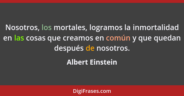 Nosotros, los mortales, logramos la inmortalidad en las cosas que creamos en común y que quedan después de nosotros.... - Albert Einstein