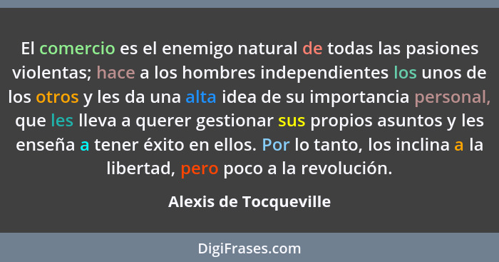 El comercio es el enemigo natural de todas las pasiones violentas; hace a los hombres independientes los unos de los otros y l... - Alexis de Tocqueville