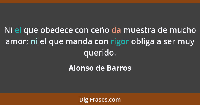 Ni el que obedece con ceño da muestra de mucho amor; ni el que manda con rigor obliga a ser muy querido.... - Alonso de Barros