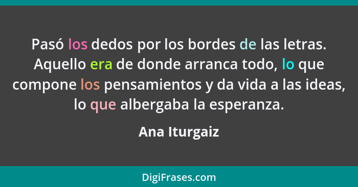 Pasó los dedos por los bordes de las letras. Aquello era de donde arranca todo, lo que compone los pensamientos y da vida a las ideas,... - Ana Iturgaiz