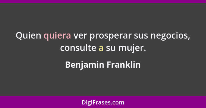 Quien quiera ver prosperar sus negocios, consulte a su mujer.... - Benjamin Franklin