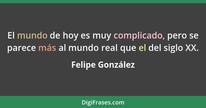 El mundo de hoy es muy complicado, pero se parece más al mundo real que el del siglo XX.... - Felipe González