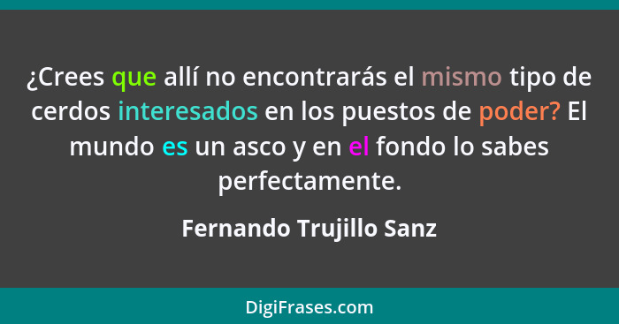 ¿Crees que allí no encontrarás el mismo tipo de cerdos interesados en los puestos de poder? El mundo es un asco y en el fondo... - Fernando Trujillo Sanz