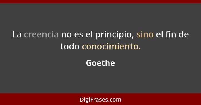 La creencia no es el principio, sino el fin de todo conocimiento.... - Goethe