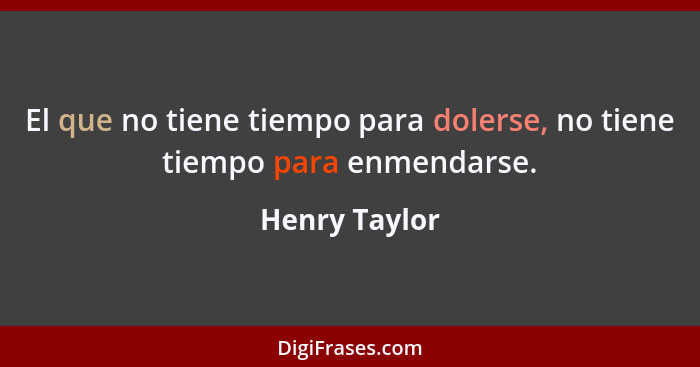 El que no tiene tiempo para dolerse, no tiene tiempo para enmendarse.... - Henry Taylor