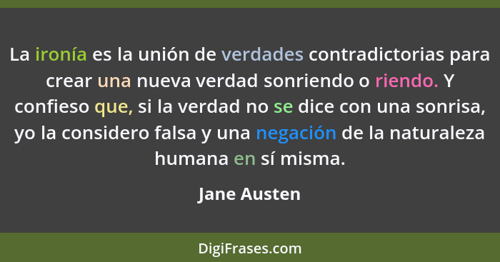 La ironía es la unión de verdades contradictorias para crear una nueva verdad sonriendo o riendo. Y confieso que, si la verdad no se dic... - Jane Austen