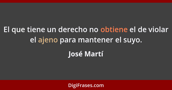 El que tiene un derecho no obtiene el de violar el ajeno para mantener el suyo.... - José Martí