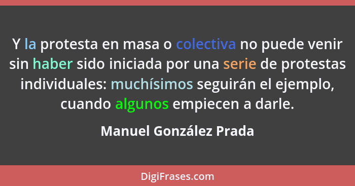 Y la protesta en masa o colectiva no puede venir sin haber sido iniciada por una serie de protestas individuales: muchísimos s... - Manuel González Prada