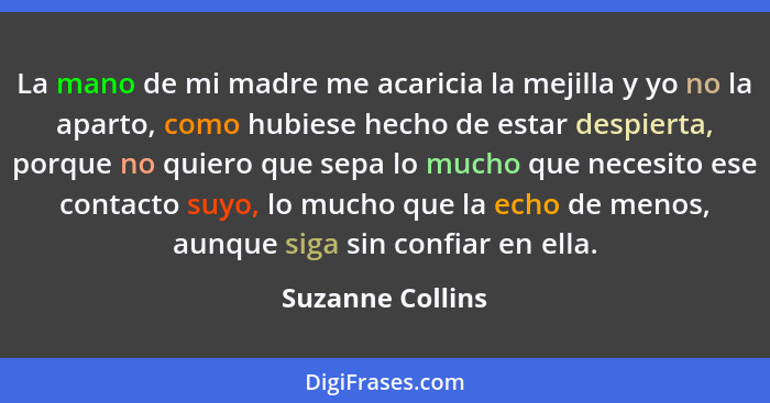 La mano de mi madre me acaricia la mejilla y yo no la aparto, como hubiese hecho de estar despierta, porque no quiero que sepa lo mu... - Suzanne Collins