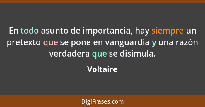 En todo asunto de importancia, hay siempre un pretexto que se pone en vanguardia y una razón verdadera que se disimula.... - Voltaire