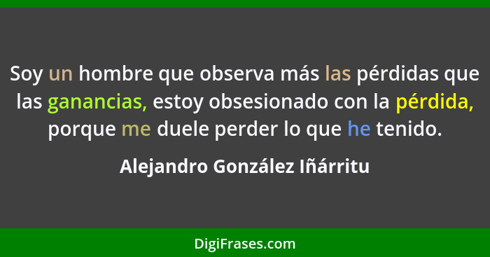 Soy un hombre que observa más las pérdidas que las ganancias, estoy obsesionado con la pérdida, porque me duele perder l... - Alejandro González Iñárritu
