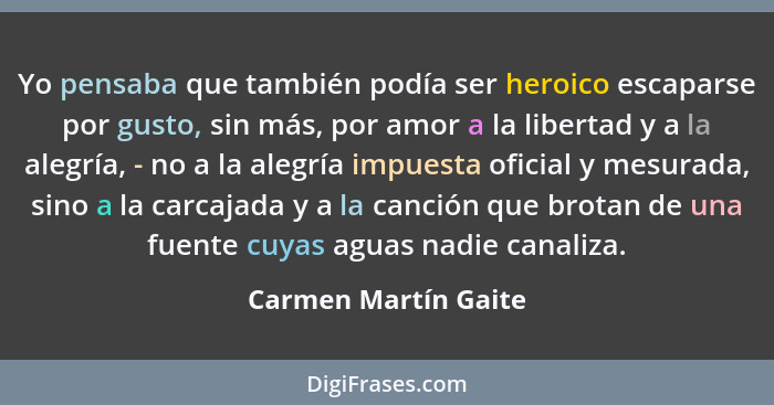 Yo pensaba que también podía ser heroico escaparse por gusto, sin más, por amor a la libertad y a la alegría, - no a la alegría... - Carmen Martín Gaite