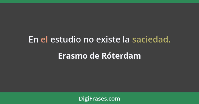 En el estudio no existe la saciedad.... - Erasmo de Róterdam