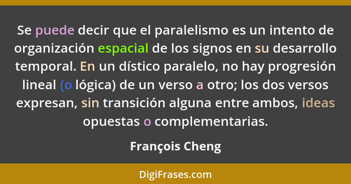 Se puede decir que el paralelismo es un intento de organización espacial de los signos en su desarrollo temporal. En un dístico paral... - François Cheng