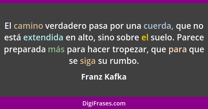 El camino verdadero pasa por una cuerda, que no está extendida en alto, sino sobre el suelo. Parece preparada más para hacer tropezar, q... - Franz Kafka