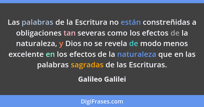 Las palabras de la Escritura no están constreñidas a obligaciones tan severas como los efectos de la naturaleza, y Dios no se revela... - Galileo Galilei