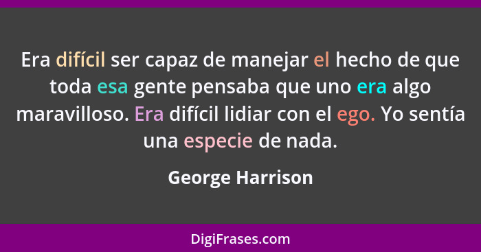 Era difícil ser capaz de manejar el hecho de que toda esa gente pensaba que uno era algo maravilloso. Era difícil lidiar con el ego.... - George Harrison