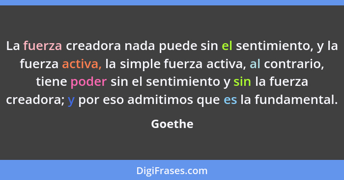 La fuerza creadora nada puede sin el sentimiento, y la fuerza activa, la simple fuerza activa, al contrario, tiene poder sin el sentimiento y... - Goethe