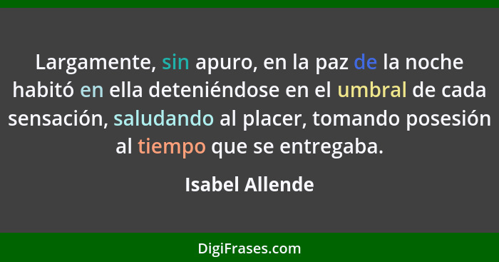 Largamente, sin apuro, en la paz de la noche habitó en ella deteniéndose en el umbral de cada sensación, saludando al placer, tomando... - Isabel Allende