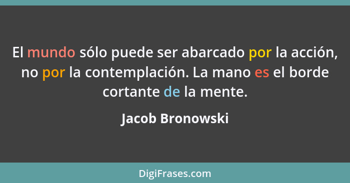 El mundo sólo puede ser abarcado por la acción, no por la contemplación. La mano es el borde cortante de la mente.... - Jacob Bronowski