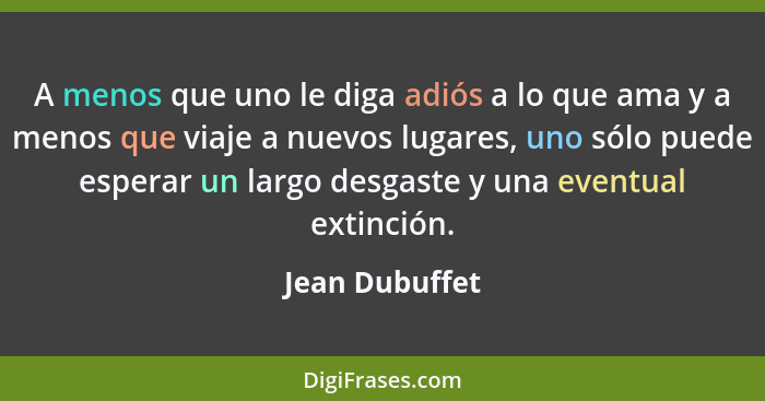 A menos que uno le diga adiós a lo que ama y a menos que viaje a nuevos lugares, uno sólo puede esperar un largo desgaste y una eventu... - Jean Dubuffet