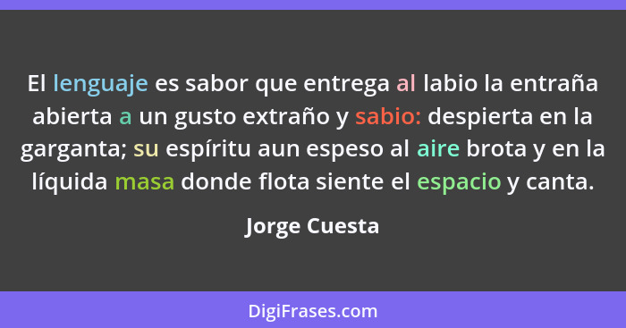 El lenguaje es sabor que entrega al labio la entraña abierta a un gusto extraño y sabio: despierta en la garganta; su espíritu aun espe... - Jorge Cuesta