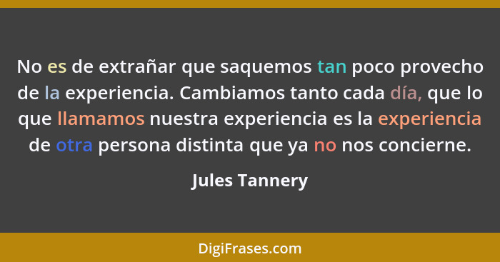 No es de extrañar que saquemos tan poco provecho de la experiencia. Cambiamos tanto cada día, que lo que llamamos nuestra experiencia... - Jules Tannery