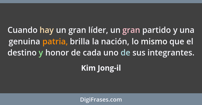 Cuando hay un gran líder, un gran partido y una genuina patria, brilla la nación, lo mismo que el destino y honor de cada uno de sus int... - Kim Jong-il