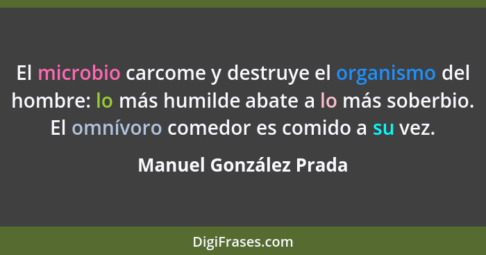 El microbio carcome y destruye el organismo del hombre: lo más humilde abate a lo más soberbio. El omnívoro comedor es comido... - Manuel González Prada