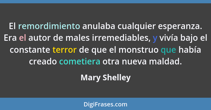 El remordimiento anulaba cualquier esperanza. Era el autor de males irremediables, y vivía bajo el constante terror de que el monstruo... - Mary Shelley