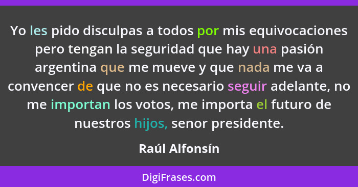 Yo les pido disculpas a todos por mis equivocaciones pero tengan la seguridad que hay una pasión argentina que me mueve y que nada me... - Raúl Alfonsín