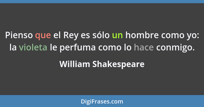 Pienso que el Rey es sólo un hombre como yo: la violeta le perfuma como lo hace conmigo.... - William Shakespeare