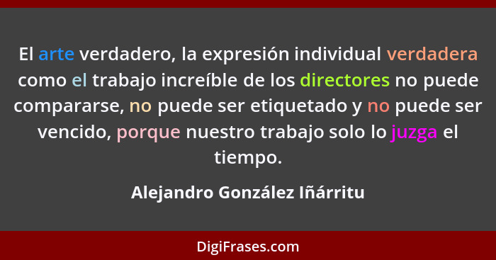 El arte verdadero, la expresión individual verdadera como el trabajo increíble de los directores no puede compararse, no... - Alejandro González Iñárritu