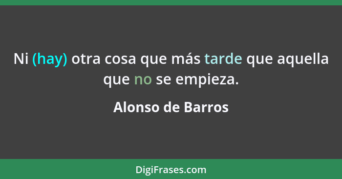 Ni (hay) otra cosa que más tarde que aquella que no se empieza.... - Alonso de Barros