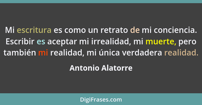 Mi escritura es como un retrato de mi conciencia. Escribir es aceptar mi irrealidad, mi muerte, pero también mi realidad, mi única... - Antonio Alatorre