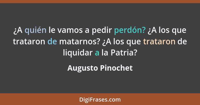 ¿A quién le vamos a pedir perdón? ¿A los que trataron de matarnos? ¿A los que trataron de liquidar a la Patria?... - Augusto Pinochet