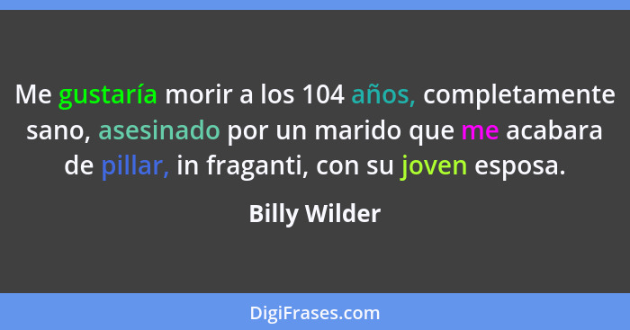 Me gustaría morir a los 104 años, completamente sano, asesinado por un marido que me acabara de pillar, in fraganti, con su joven espos... - Billy Wilder