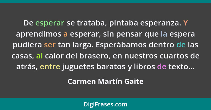 De esperar se trataba, pintaba esperanza. Y aprendimos a esperar, sin pensar que la espera pudiera ser tan larga. Esperábamos de... - Carmen Martín Gaite