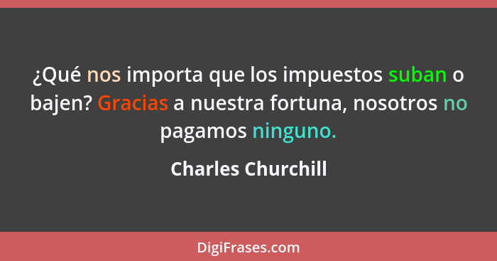 ¿Qué nos importa que los impuestos suban o bajen? Gracias a nuestra fortuna, nosotros no pagamos ninguno.... - Charles Churchill