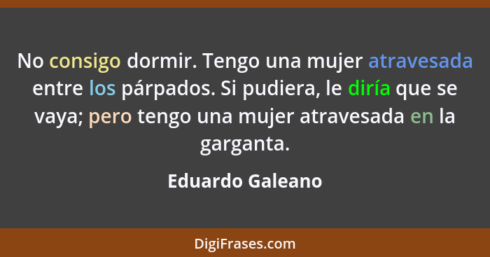 No consigo dormir. Tengo una mujer atravesada entre los párpados. Si pudiera, le diría que se vaya; pero tengo una mujer atravesada... - Eduardo Galeano