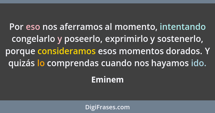 Por eso nos aferramos al momento, intentando congelarlo y poseerlo, exprimirlo y sostenerlo, porque consideramos esos momentos dorados. Y qui... - Eminem