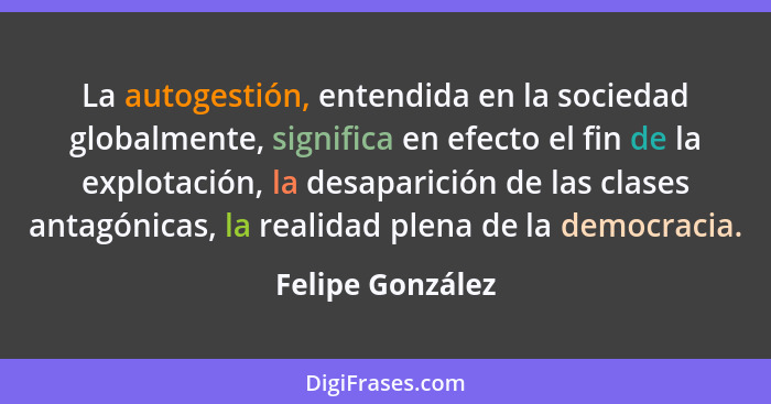 La autogestión, entendida en la sociedad globalmente, significa en efecto el fin de la explotación, la desaparición de las clases an... - Felipe González