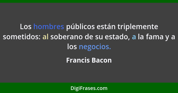 Los hombres públicos están triplemente sometidos: al soberano de su estado, a la fama y a los negocios.... - Francis Bacon