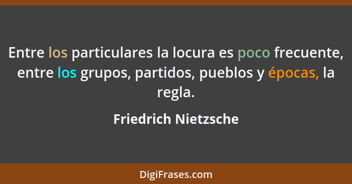 Entre los particulares la locura es poco frecuente, entre los grupos, partidos, pueblos y épocas, la regla.... - Friedrich Nietzsche