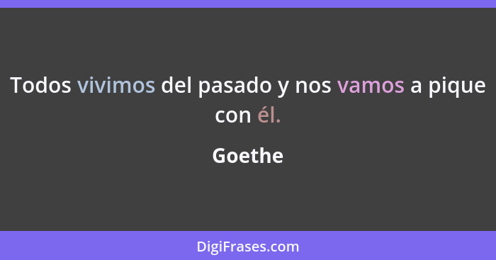 Todos vivimos del pasado y nos vamos a pique con él.... - Goethe