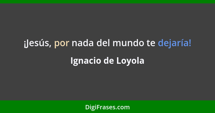 ¡Jesús, por nada del mundo te dejaría!... - Ignacio de Loyola