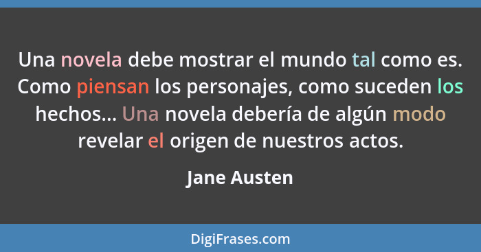 Una novela debe mostrar el mundo tal como es. Como piensan los personajes, como suceden los hechos... Una novela debería de algún modo r... - Jane Austen