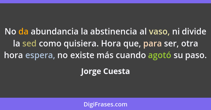 No da abundancia la abstinencia al vaso, ni divide la sed como quisiera. Hora que, para ser, otra hora espera, no existe más cuando ago... - Jorge Cuesta