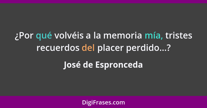 ¿Por qué volvéis a la memoria mía, tristes recuerdos del placer perdido...?... - José de Espronceda